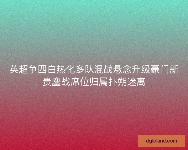 英超争四白热化多队混战悬念升级豪门新贵鏖战席位归属扑朔迷离