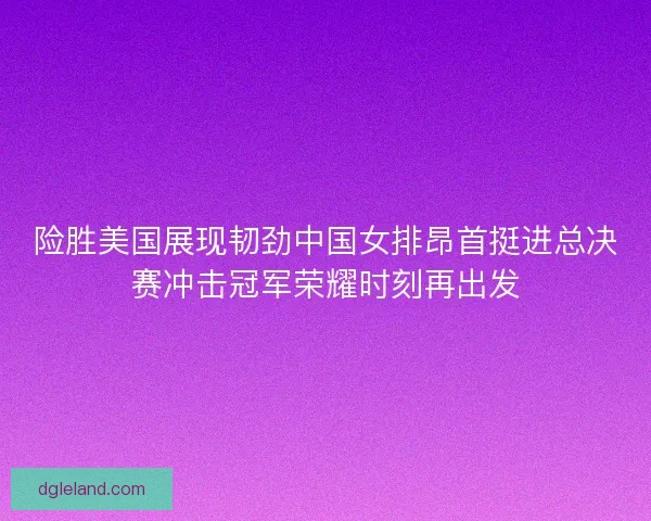 险胜美国展现韧劲中国女排昂首挺进总决赛冲击冠军荣耀时刻再出发