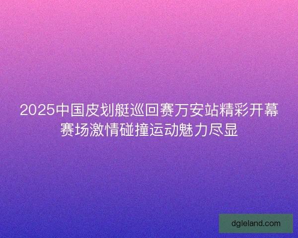 2025中国皮划艇巡回赛万安站精彩开幕赛场激情碰撞运动魅力尽显