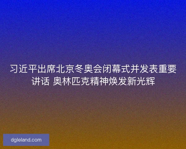 习近平出席北京冬奥会闭幕式并发表重要讲话 奥林匹克精神焕发新光辉